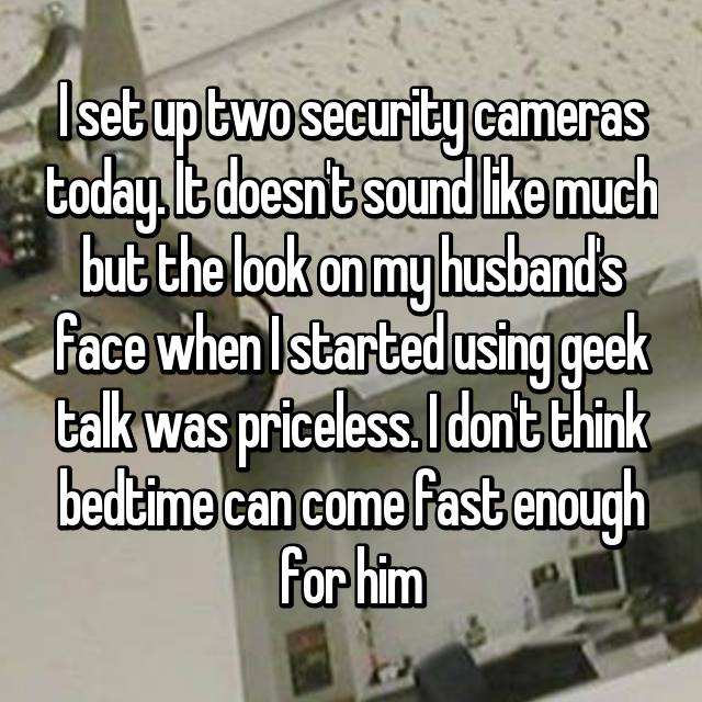 business world - I set up two security cameras today. It doesn't sound much but the look on my husband's face when I started using geek talk was priceless. I dont think bedtime can come fast enough for him