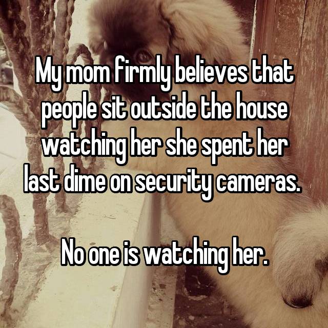 photo caption - My mom firmly believes that people sit outside the house watching her she spent her last dime on security cameras. No one is watching her.