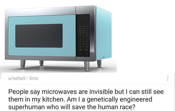 color microwave - lol.. useha5.3mo People say microwaves are invisible but I can still see them in my kitchen. Am la genetically engineered superhuman who will save the human race?