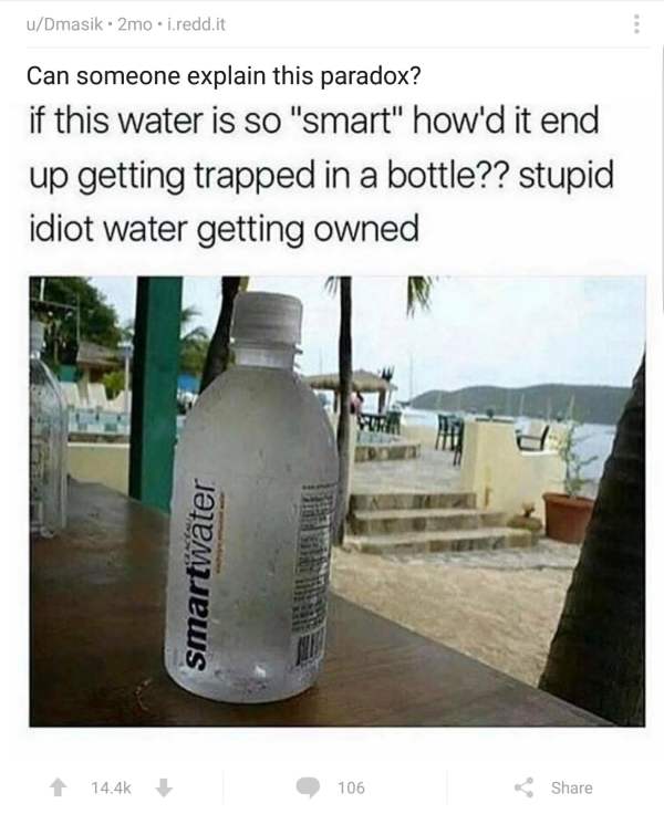 stupid water - uDmasik. 2mo.i.redd.it Can someone explain this paradox? if this water is so "smart" how'd it end up getting trapped in a bottle?? stupid idiot water getting owned smartwater 1 106