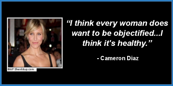 celebrity stupid quotes - "I think every woman does want to be objectified... think it's healthy." Cameron Diaz Cap Shenkitup.com