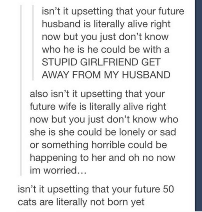 tumblr - isn't it upsetting that your future husband is literally alive right now but you just don't know who he is he could be with a Stupid Girlfriend Get Away From My Husband also isn't it upsetting that your future wife is literally alive right now bu