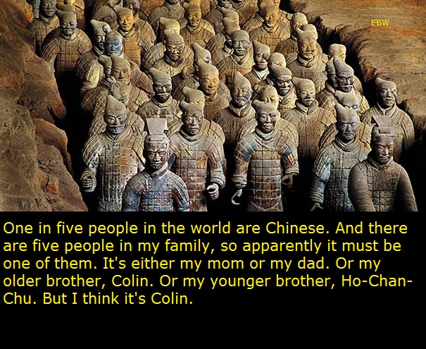 terracotta army museum - Ebw One in five people in the world are Chinese. And there are five people in my family, so apparently it must be one of them. It's either my mom or my dad. Or my older brother, Colin. Or my younger brother, HoChan Chu. But I thin