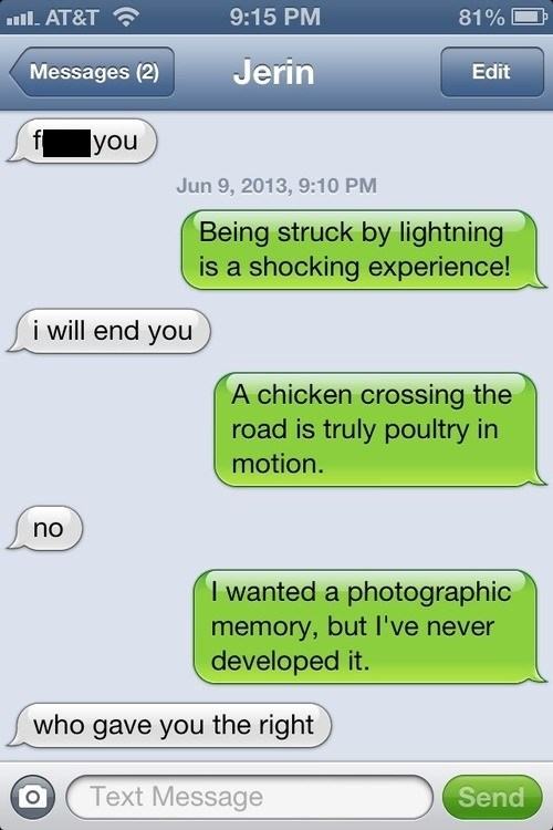 puns to make your day - .. At&T 81% Messages 2 Jerin Edit you , Being struck by lightning is a shocking experience! i will end you A chicken crossing the road is truly poultry in motion. no I wanted a photographic memory, but I've never developed it. who 