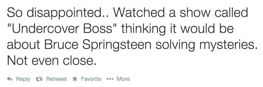 So disappointed.. Watched a show called "Undercover Boss" thinking it would be about Bruce Springsteen solving mysteries. Not even close. 13 Retweet Favorite ... More