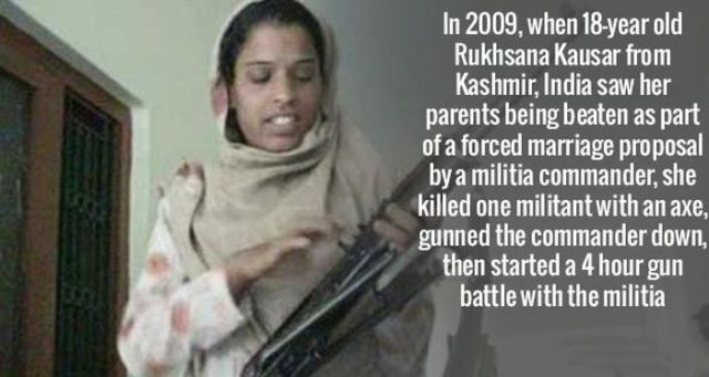rukhsana kausar - In 2009, when 18year old Rukhsana Kausar from Kashmir, India saw her parents being beaten as part of a forced marriage proposal by a militia commander, she killed one militant with an axe, gunned the commander down. then started a 4 hour