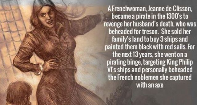 historical badasses - A Frenchwoman, Jeanne de Clisson, became a pirate in the 1300's to revenge her husband's death, who was beheaded for treson. She sold her family's land to buy 3 ships and painted them black with red sails. For the next 13 years, she 