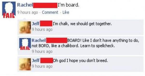 posts to make you facepalm - Rachel I'm board. Fan 9 hours ago Comment Jeff I'm chalk, we should get together. 9 hours ago Rachel Board! I don't have anything to do, not Bord, a chalkbord. Learn to spellcheck. 9 hours ago Oh god I hope you don't breed. 9 