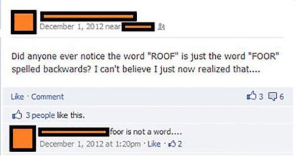 worst facebook posts ever - near Did anyone ever notice the word "Roof" is just the word "Foor" spelled backwards? I can't believe I just now realized that.... Comment 3 people this. foor is not a word.... at pm. 02