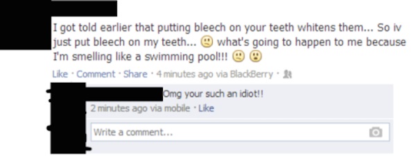 facebook idiot - I got told earlier that putting bleech on your teeth whitens them... So iv just put bleech on my teeth... what's going to happen to me because I'm smelling a swimming pool!!! O Comment. 4 minutes ago via BlackBerry Omg your such an idiot!