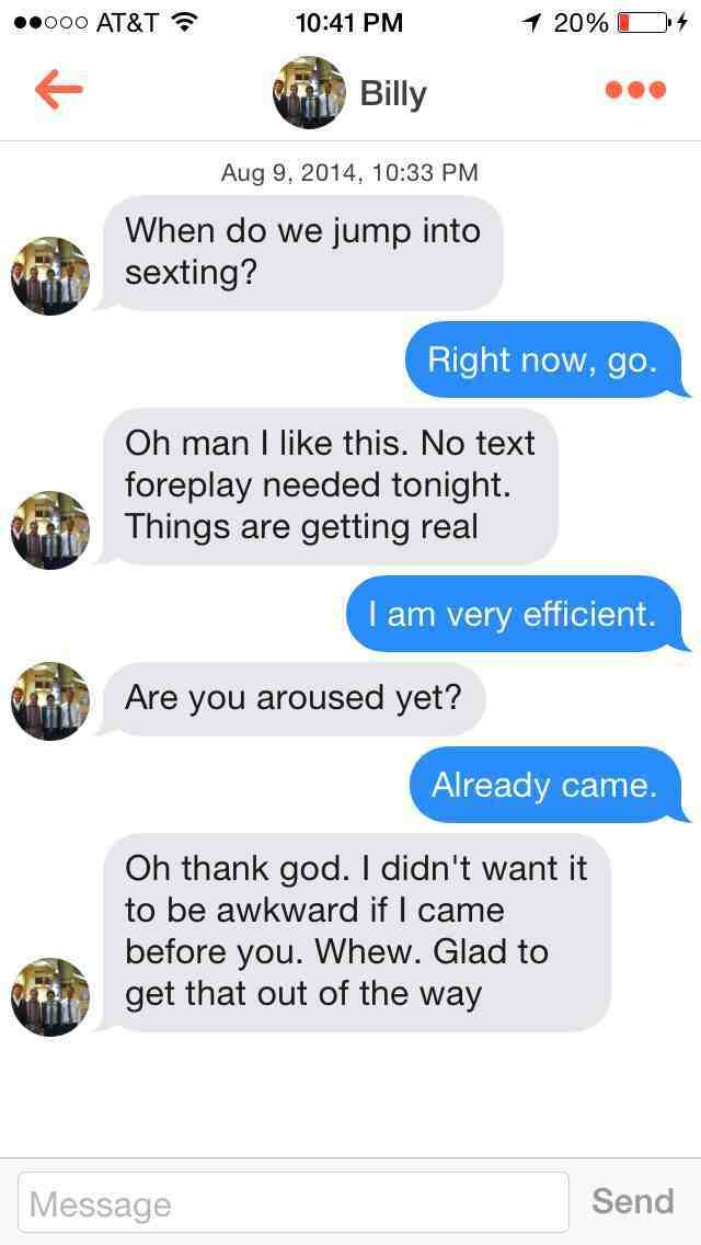 tinder sexting conversations - .000 At&T 20%D4 Billy Aug 9. 2014, When do we jump into sexting? Right now, go. Oh man I this. No text foreplay needed tonight. Things are getting real I am very efficient. Are you aroused yet? Already came. Oh thank god. I 