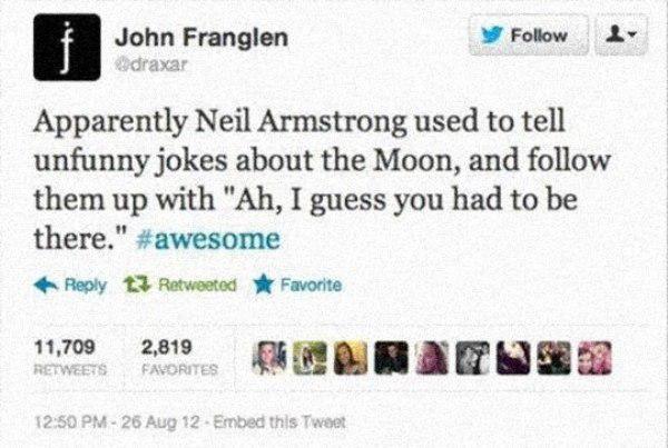 Neil Armstrong - John Franglen draxar Apparently Neil Armstrong used to tell unfunny jokes about the Moon, and them up with "Ah, I guess you had to be there." 13 Retweeted Favorite 11,709 2,819 Favorites 26 Aug 12 Embed this Tweet