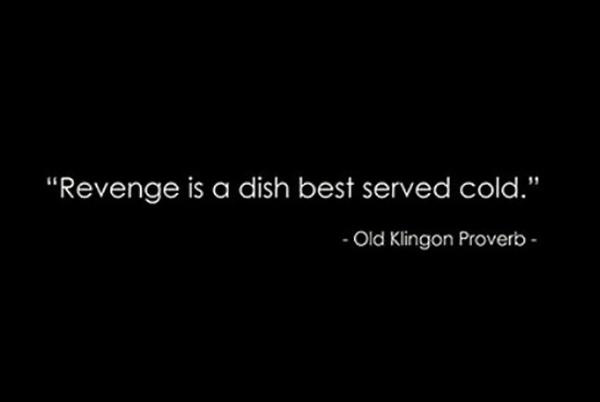 vengeance is served in a cold dish - "Revenge is a dish best served cold." Old Klingon Proverb