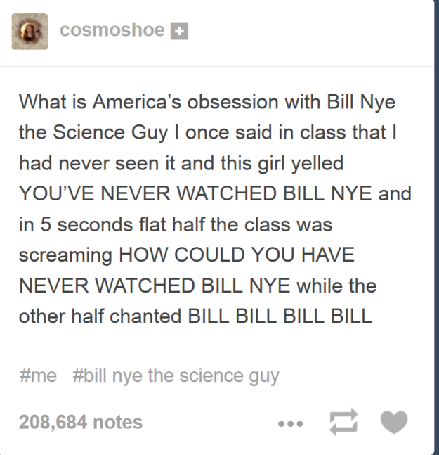 tumblr - bill nye tumblr post - cosmoshoe What is America's obsession with Bill Nye the Science Guy I once said in class that I had never seen it and this girl yelled You'Ve Never Watched Bill Nye and in 5 seconds flat half the class was screaming How Cou