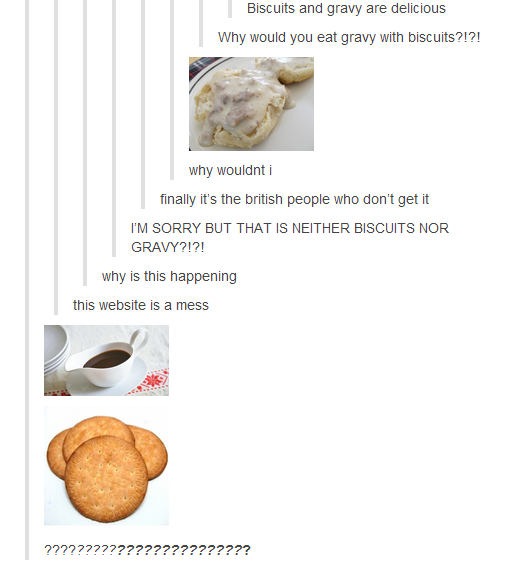 tumblr - biscuits and gravy - Biscuits and gravy are delicious Why would you eat gravy with biscuits?!?! why wouldnt i finally it's the british people who don't get it I'M Sorry But That Is Neither Biscuits Nor Gravy?!?! why is this happening this website