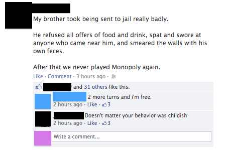 number - My brother took being sent to jail really badly. He refused all offers of food and drink, spat and swore at anyone who came near him, and smeared the walls with his own feces. After that we never played Monopoly again. Comment. 3 hours ago and 31