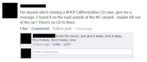document - For anyone who's missing a Rhcp Californication Cd case; give me a message. I found it on the road outside of the Mc carpark maybe fell out of the car? There's no Cd in there. Comment. post. 3 hours ago Screw the owner, just give it away. Give 