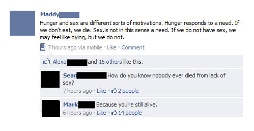facebook funny status - Maddy Hunger and sex are different sorts of motivations. Hunger responds to a need. If we don't eat, we die. Sex.is not in this sense a need. If we do not have sex, we may feel dying, but we do not. 7 hours ago via mobile. Comment 