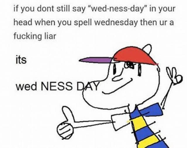 its wed ness day - if you dont still say "wednessday" in your head when you spell wednesday then ur a fucking liar its wed Ness Day
