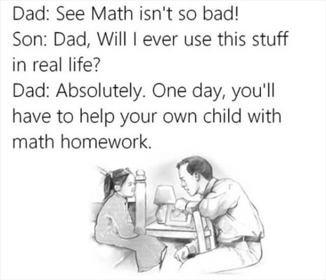 math is useful in real life - Dad See Math isn't so bad! Son Dad, Will I ever use this stuff in real life? Dad Absolutely. One day, you'll have to help your own child with math homework.