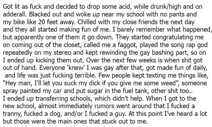 Got lit as fuck and decided to drop some acid, while drunkhigh and on adderall. Blacked out and woke up near my school with no pants and my bike 20 feet away. Chilled with my close friends the next day and they all started making fun of me. I barely…