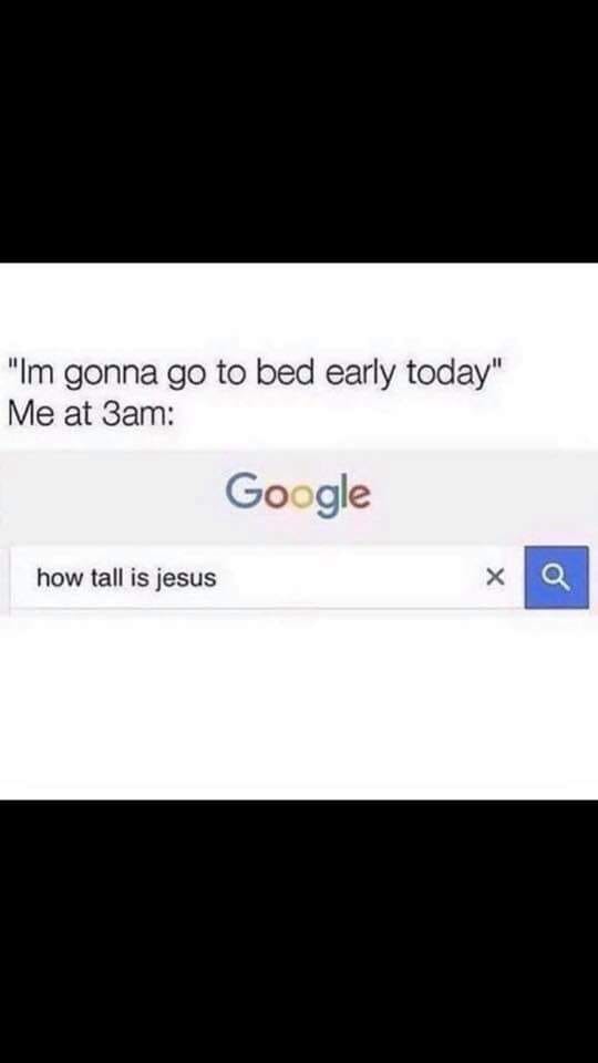 google - "Im gonna go to bed early today" Me at 3am Google how tall is jesus