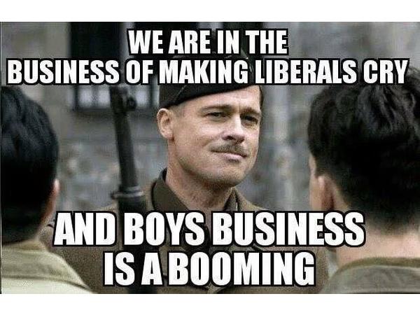 we are in the business of making liberals cry - We Are In The Business Of Making Liberals Cry And Boys Business Is A Booming