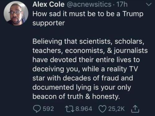 atmosphere - Alex Cole . 17h How sad it must be to be a Trump supporter Believing that scientists, scholars, teachers, economists, & journalists have devoted their entire lives to deceiving you, while a reality Tv star with decades of fraud and documented