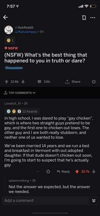 gay chicken meme - D ... O AskReddit uKatulamppu 5h Nsfw Nsfw What's the best thing that happened to you in truth or dare? Discussion 4 1 o I. Top Lovebot_Al. 3h Os 12 Awards In high school. I was dared to play "gay chicken", which is where two straight g