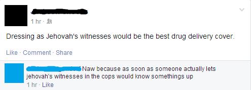 worth facebook comment - 1 hr. Dressing as Jehovah's Witnesses would be the best drug delivery cover. Comment Naw because as soon as someone actually lets jehovah's Witnesses in the cops would know somethings up 1 hr