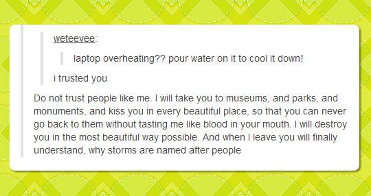 tumblr - document - weteevee laptop overheating?? pour water on it to cool it down! i trusted you Do not trust people me. I will take you to museums, and parks, and monuments, and kiss you in every beautiful place, so that you can never go back to them wi