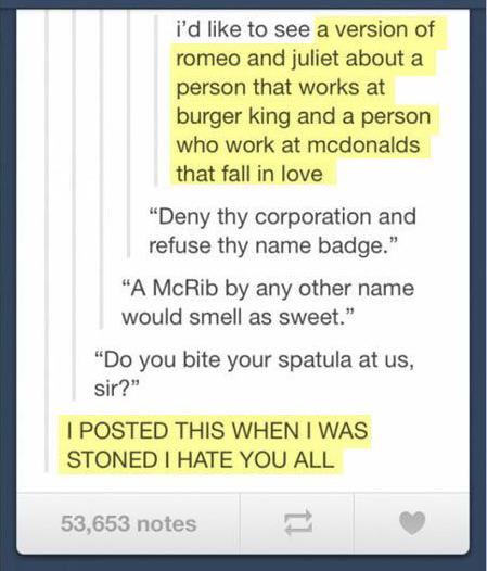 tumblr - algebra - i'd to see a version of romeo and juliet about a person that works at burger king and a person who work at mcdonalds that fall in love "Deny thy corporation and refuse thy name badge." "A McRib by any other name would smell as sweet." "