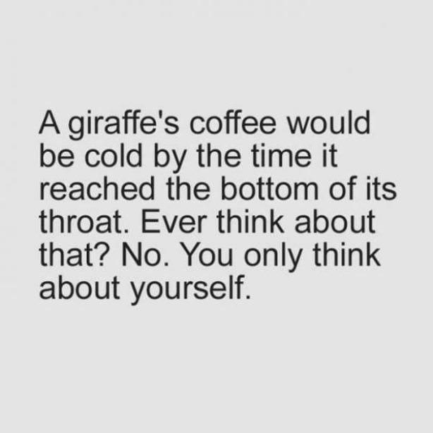 you re selfish - A giraffe's coffee would be cold by the time it reached the bottom of its throat. Ever think about that? No. You only think about yourself.