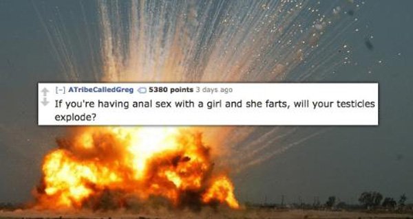 11 ATribe Called Greg 5380 points 3 days ago If you're having anal sex with a girl and she farts, will your testicles explode?