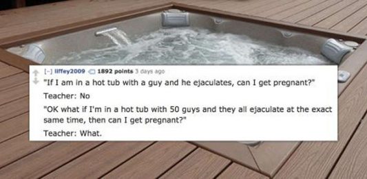 water - D iffey2009 1892 points 3 days ago "If I am in a hot tub with a guy and he ejaculates, can I get pregnant?" Teacher No "Ok what if I'm in a hot tub with 50 guys and they all ejaculate at the exact same time, then can I get pregnant?" Teacher What.