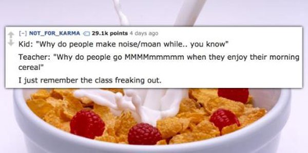 milk pour in cereal - NOT_FOR_KARMA points 4 days ago Kid "Why do people make noisemoan while.. you know Teacher "Why do people go MMMMmmmmm when they enjoy their morning cereal" I just remember the class freaking out.