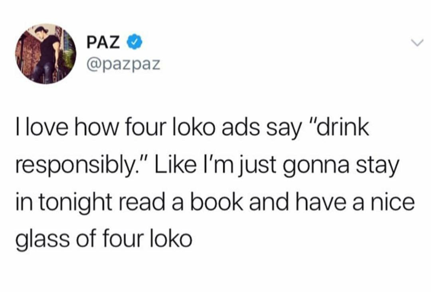 my current body type - Paz I love how four loko ads say "drink responsibly." I'm just gonna stay in tonight read a book and have a nice glass of four loko