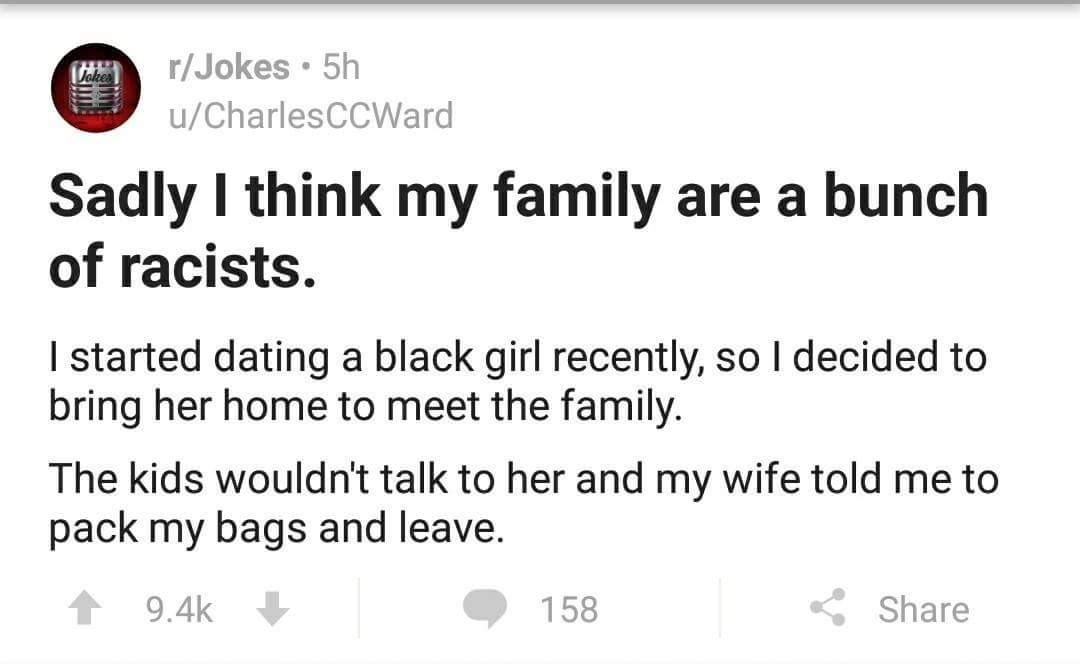 document - rJokes . 5h uCharles CCWard Sadly I think my family are a bunch of racists. I started dating a black girl recently, so I decided to bring her home to meet the family. The kids wouldn't talk to her and my wife told me to pack my bags and leave. 