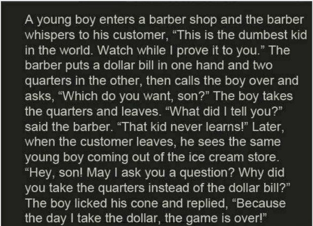 random pics - young boy enters a barber shop - A young boy enters a barber shop and the barber whispers to his customer, This is the dumbest kid, in the world. Watch while I prove it to you." The barber puts a dollar bill in one hand and two quarters in t