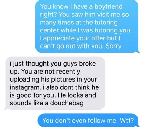 You know I have a boyfriend right? You saw him visit me so many times at the tutoring center while I was tutoring you. I appreciate your offer but I can't go out with you. Sorry i just thought you guys broke up. You are not recently uploading his pictures