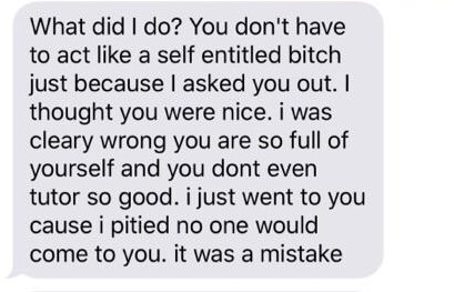 What did I do? You don't have to act a self entitled bitch just because I asked you out. I thought you were nice. i was cleary wrong you are so full of yourself and you dont even tutor so good. i just went to you cause i pitied no one would come to you. i