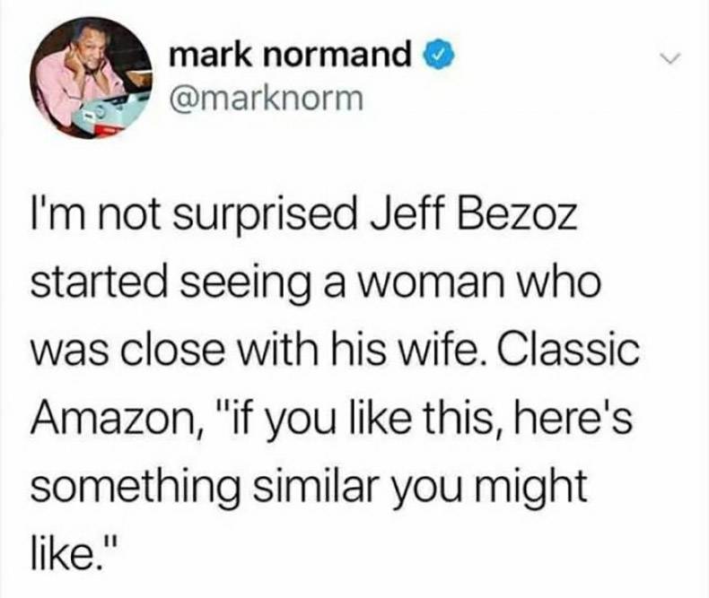mark normand I'm not surprised Jeff Bezoz started seeing a woman who was close with his wife. Classic Amazon, "if you this, here's something similar you might ."