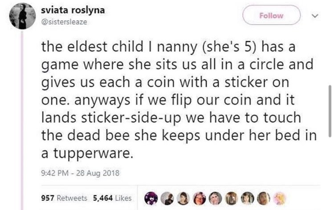 sviata roslyna the eldest child I nanny she's 5 has a game where she sits us all in a circle and gives us each a coin with a sticker on one. anyways if we flip our coin and it lands stickersideup we have to touch the dead bee she keeps under her bed in a…