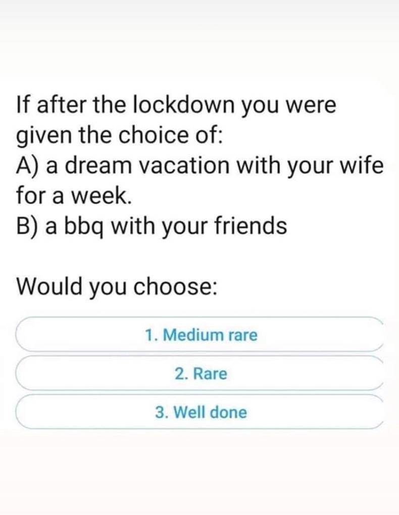 document - If after the lockdown you were given the choice of A a dream vacation with your wife for a week. B a bbq with your friends Would you choose 1. Medium rare 2. Rare 3. Well done