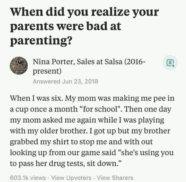 document - When did you realize your parents were bad at parenting? 8 Nina Porter, Sales at Salsa 2016 present Answered When I was six. My mom was making me pee in a cup once a month "for school". Then one day my mom asked me again while I was playing wit