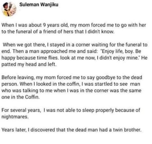 Suleman Wanjiku When I was about 9 years old, my mom forced me to go with her to the funeral of a friend of hers that I didn't know. When we got there, I stayed in a corner waiting for the funeral to end. Then a man approached me and said "Enjoy life, boy