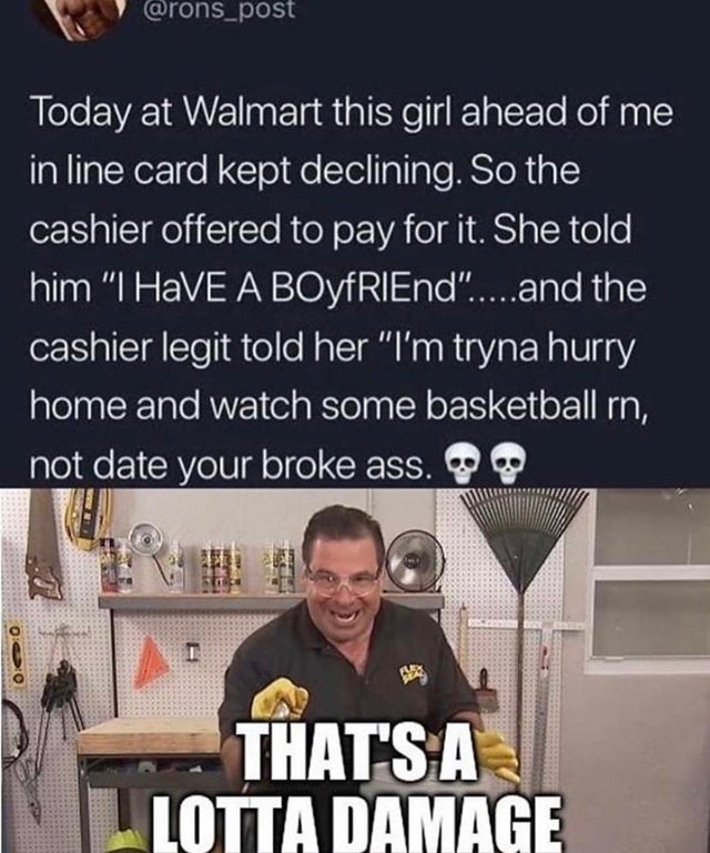 that's a lot of damage memes - Today at Walmart this girl ahead of me in line card kept declining. So the cashier offered to pay for it. She told him "I Have A BOYFRIEnd".....and the cashier legit told her "I'm tryna hurry home and watch some basketball r