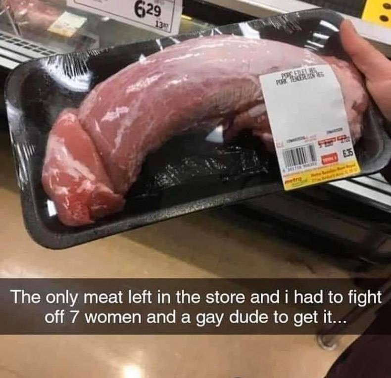 waited too long to get groceries - 629 13 2005 Hele Por De 6.75 The only meat left in the store and i had to fight off 7 women and a gay dude to get it...
