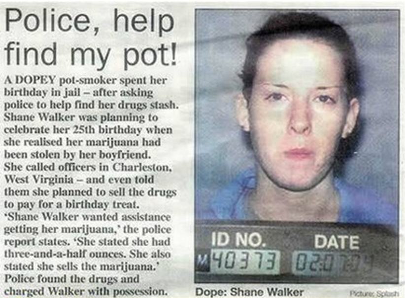 shane walker - Police, help find my pot! A Dopey polsmoker spent her birthday in jail after asking police to help find her drugs stash. Shane Walker was planning to celebrate her 25th birthday when she realised her marijuana had been stolen by her boyfrie