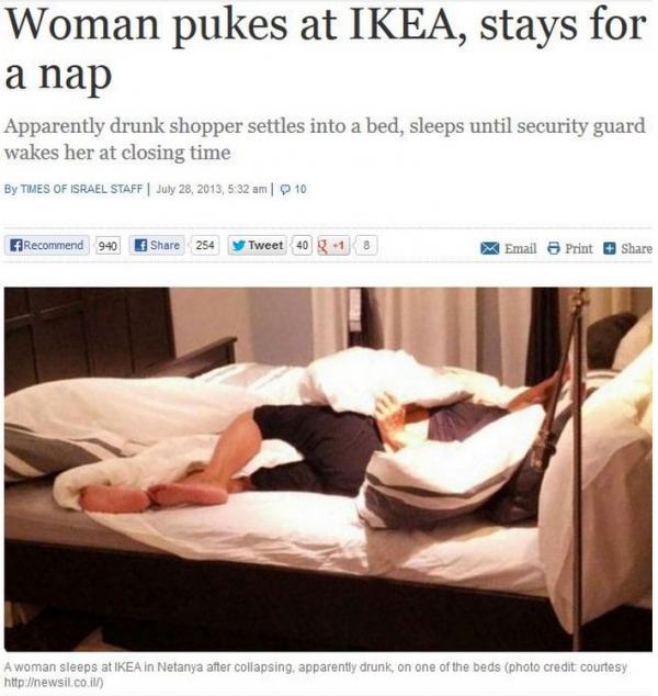 Woman pukes at Ikea, stays for a nap Apparently drunk shopper settles into a bed, sleeps until security guard wakes her at closing time By Times Of Israel Staff , 10 Recommend 940 254 y Tweet 40 1 3 Email Print A woman sleeps at Ikea in Netanya after…